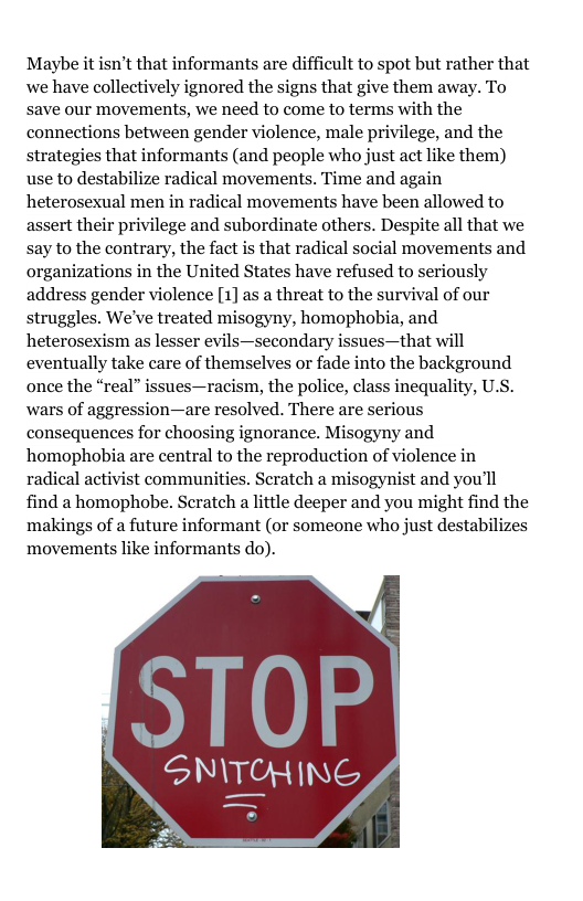 Maybe it isn’t that informants are difficult to spot but rather that we have collectively ignored the signs that give them away. To save our movements, we need to come to terms with the connections between gender violence, male privilege, and the strategies that informants (and people who just act like them) use to destabilize radical movements. Time and again heterosexual men in radical movements have been allowed to assert their privilege and subordinate others. Despite all that we say to the contrary, the fact is that radical social movements and organizations in the United States have refused to seriously address gender violence [1] as a threat to the survival of our struggles. We’ve treated misogyny, homophobia, and heterosexism as lesser evils—secondary issues—that will eventually take care of themselves or fade into the background once the “real” issues—racism, the police, class inequality, U.S. wars of aggression—are resolved. There are serious consequences for choosing ignorance. Misogyny and homophabia are central to the reproduction of violence in radical activist communities. Scratch a misogynist and you’ll find a homophobe. Scratch a little deeper and you might find the ‘makings of a future informant (or someone who just destabilizes ‘movements like informants do).  SNITOHING  